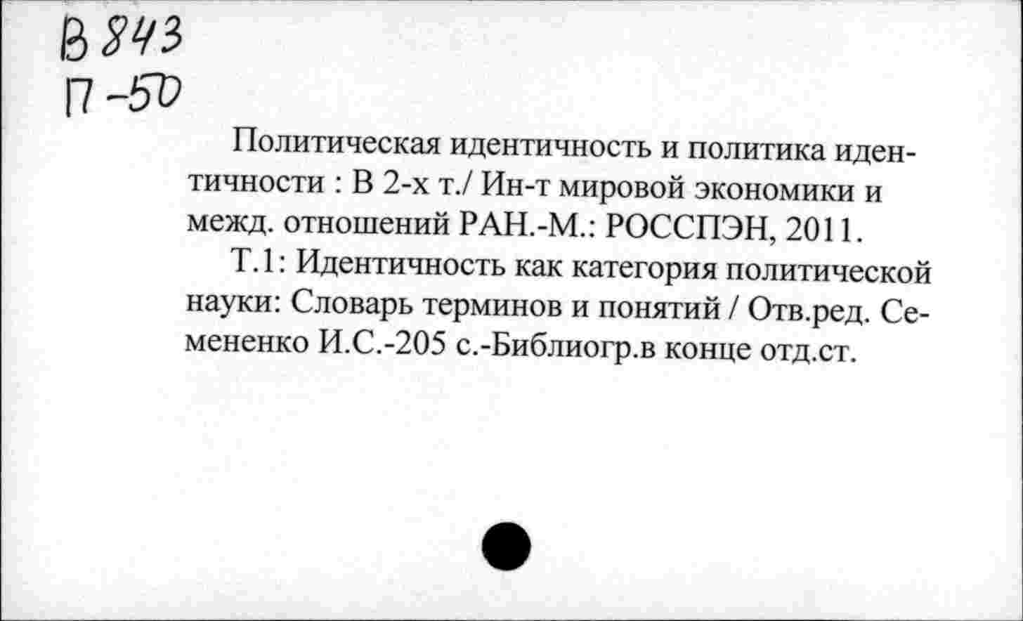 ﻿Политическая идентичность и политика идентичности : В 2-х т./ Ин-т мировой экономики и межд. отношений РАН.-М.: РОССПЭН, 2011.
Т. 1: Идентичность как категория политической науки: Словарь терминов и понятий / Отв.ред. Семененко И.С.-205 с.-Библиогр.в конце отд.ст.